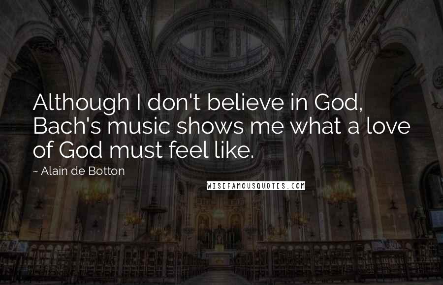 Alain De Botton Quotes: Although I don't believe in God, Bach's music shows me what a love of God must feel like.