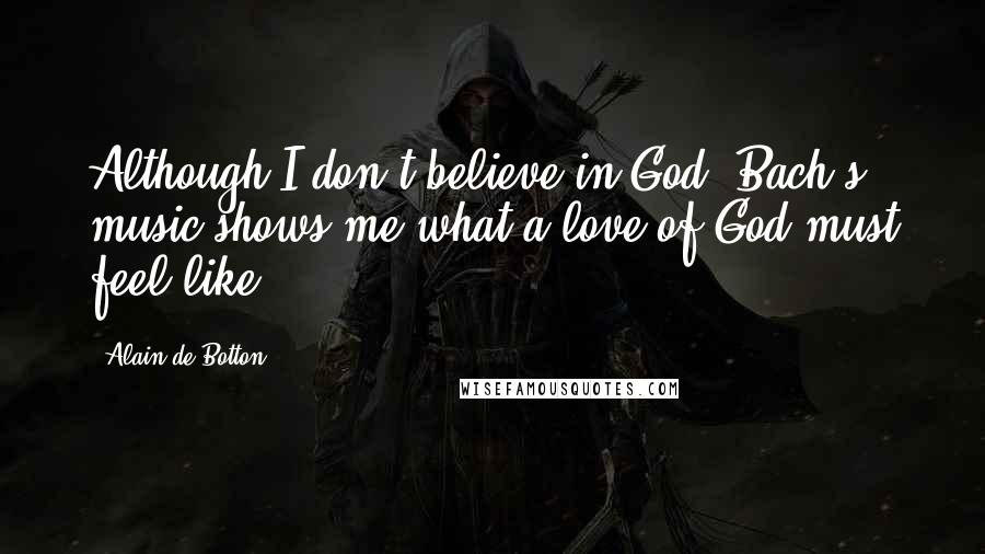 Alain De Botton Quotes: Although I don't believe in God, Bach's music shows me what a love of God must feel like.