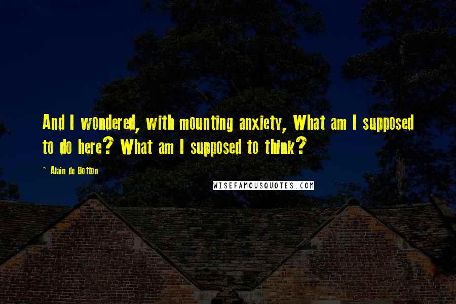 Alain De Botton Quotes: And I wondered, with mounting anxiety, What am I supposed to do here? What am I supposed to think?