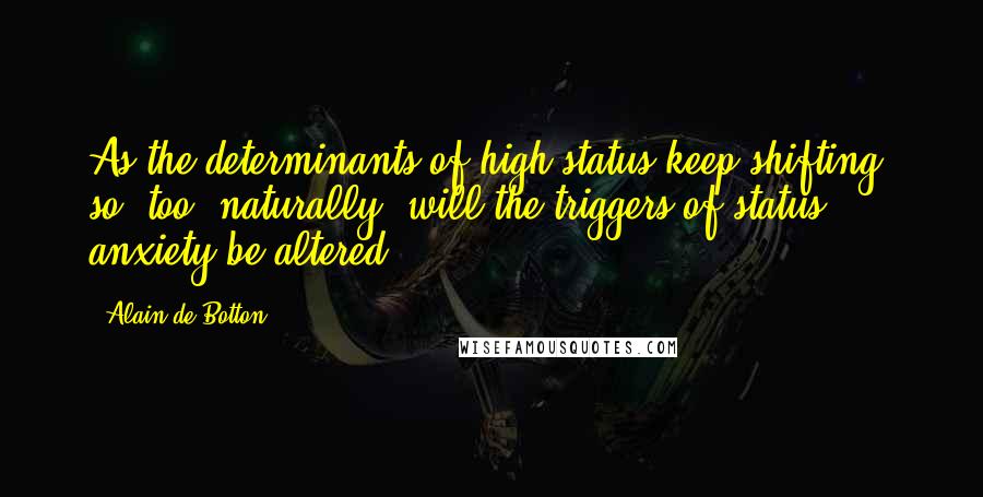 Alain De Botton Quotes: As the determinants of high status keep shifting, so, too, naturally, will the triggers of status anxiety be altered.