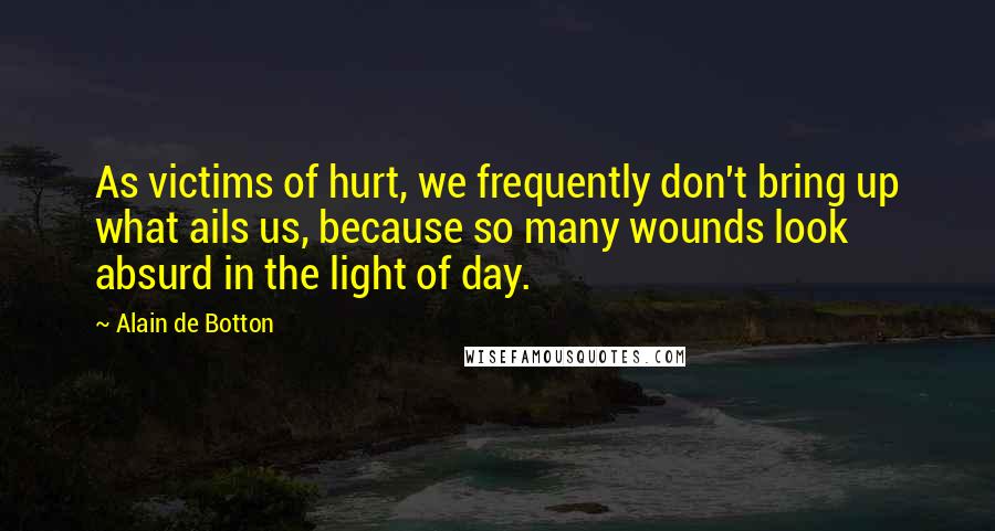 Alain De Botton Quotes: As victims of hurt, we frequently don't bring up what ails us, because so many wounds look absurd in the light of day.