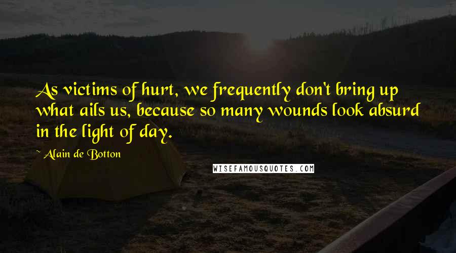 Alain De Botton Quotes: As victims of hurt, we frequently don't bring up what ails us, because so many wounds look absurd in the light of day.