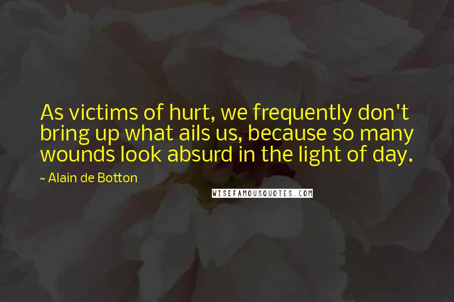 Alain De Botton Quotes: As victims of hurt, we frequently don't bring up what ails us, because so many wounds look absurd in the light of day.