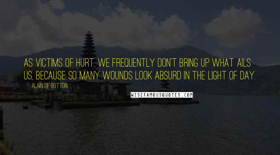 Alain De Botton Quotes: As victims of hurt, we frequently don't bring up what ails us, because so many wounds look absurd in the light of day.