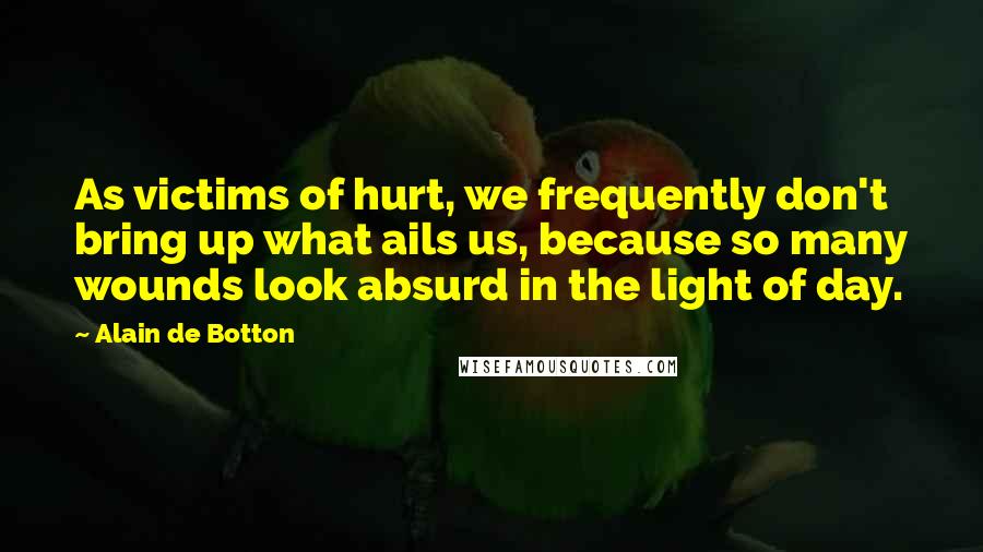 Alain De Botton Quotes: As victims of hurt, we frequently don't bring up what ails us, because so many wounds look absurd in the light of day.