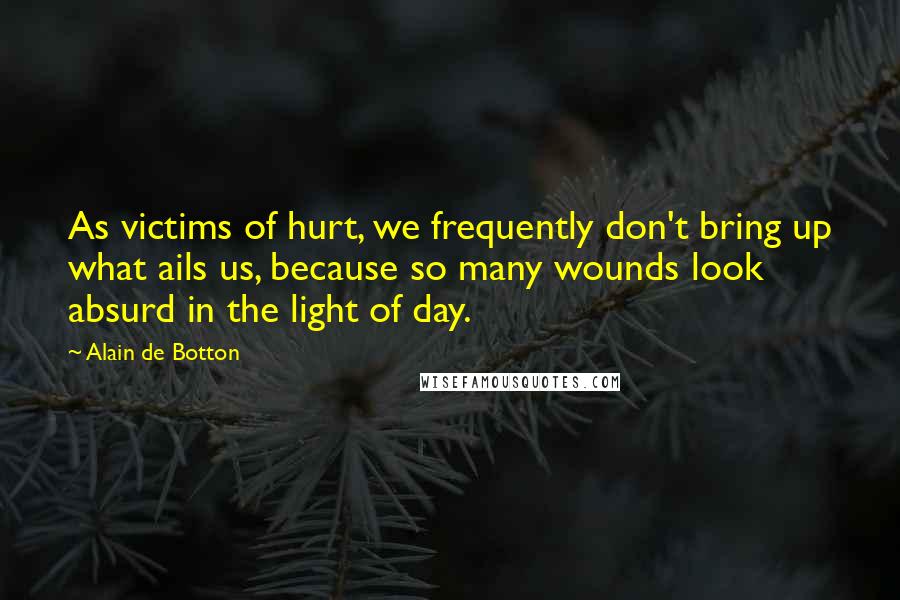 Alain De Botton Quotes: As victims of hurt, we frequently don't bring up what ails us, because so many wounds look absurd in the light of day.