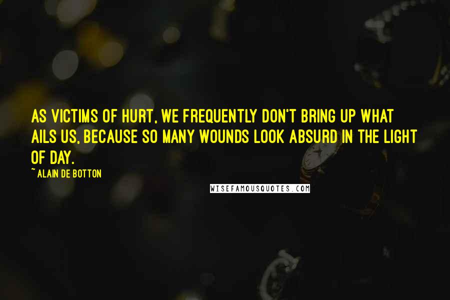 Alain De Botton Quotes: As victims of hurt, we frequently don't bring up what ails us, because so many wounds look absurd in the light of day.