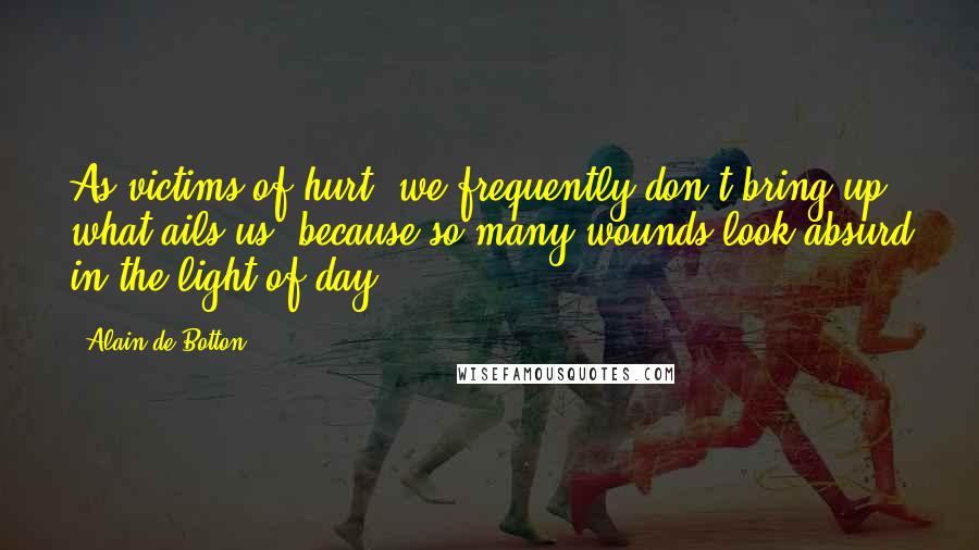 Alain De Botton Quotes: As victims of hurt, we frequently don't bring up what ails us, because so many wounds look absurd in the light of day.