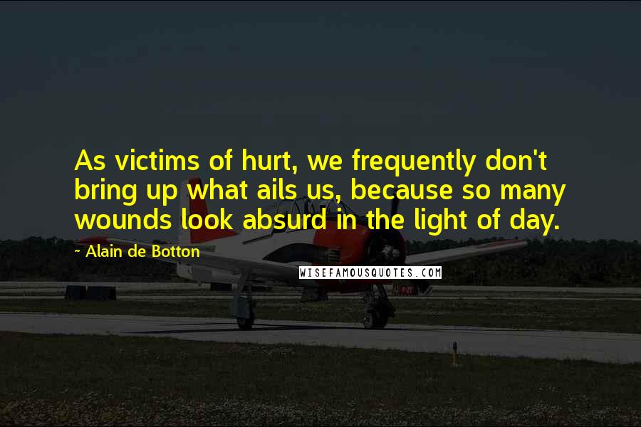 Alain De Botton Quotes: As victims of hurt, we frequently don't bring up what ails us, because so many wounds look absurd in the light of day.