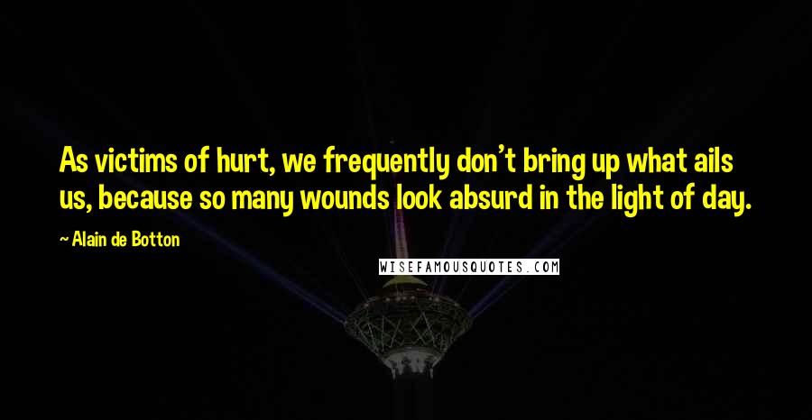 Alain De Botton Quotes: As victims of hurt, we frequently don't bring up what ails us, because so many wounds look absurd in the light of day.
