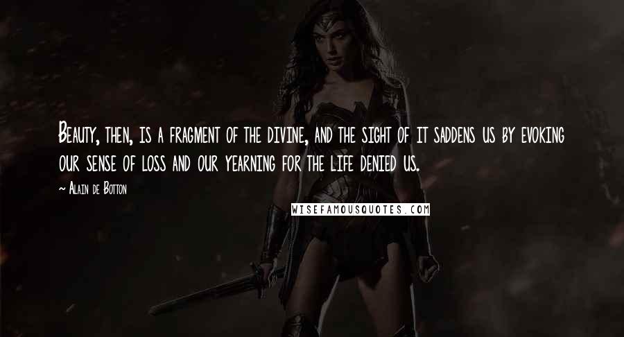 Alain De Botton Quotes: Beauty, then, is a fragment of the divine, and the sight of it saddens us by evoking our sense of loss and our yearning for the life denied us.