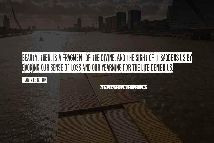 Alain De Botton Quotes: Beauty, then, is a fragment of the divine, and the sight of it saddens us by evoking our sense of loss and our yearning for the life denied us.