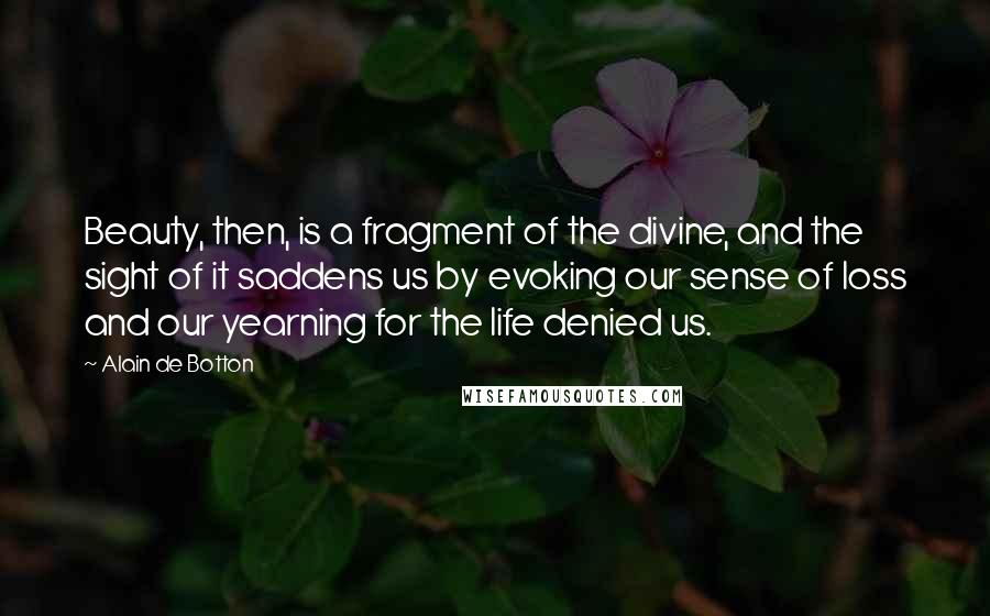 Alain De Botton Quotes: Beauty, then, is a fragment of the divine, and the sight of it saddens us by evoking our sense of loss and our yearning for the life denied us.
