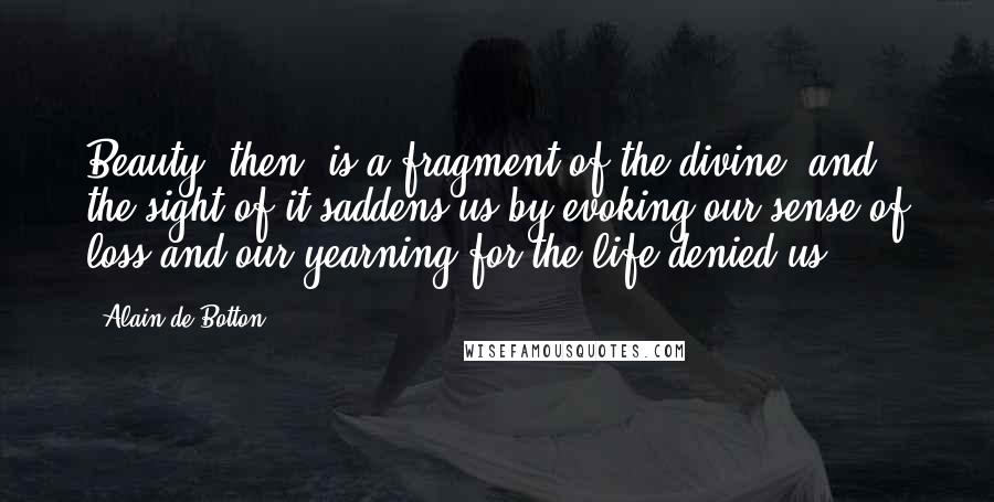 Alain De Botton Quotes: Beauty, then, is a fragment of the divine, and the sight of it saddens us by evoking our sense of loss and our yearning for the life denied us.