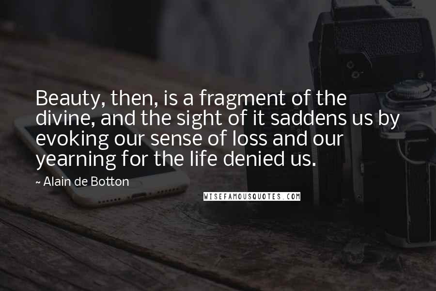 Alain De Botton Quotes: Beauty, then, is a fragment of the divine, and the sight of it saddens us by evoking our sense of loss and our yearning for the life denied us.