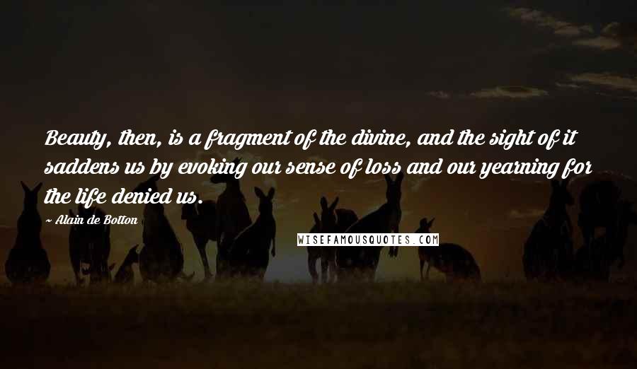 Alain De Botton Quotes: Beauty, then, is a fragment of the divine, and the sight of it saddens us by evoking our sense of loss and our yearning for the life denied us.