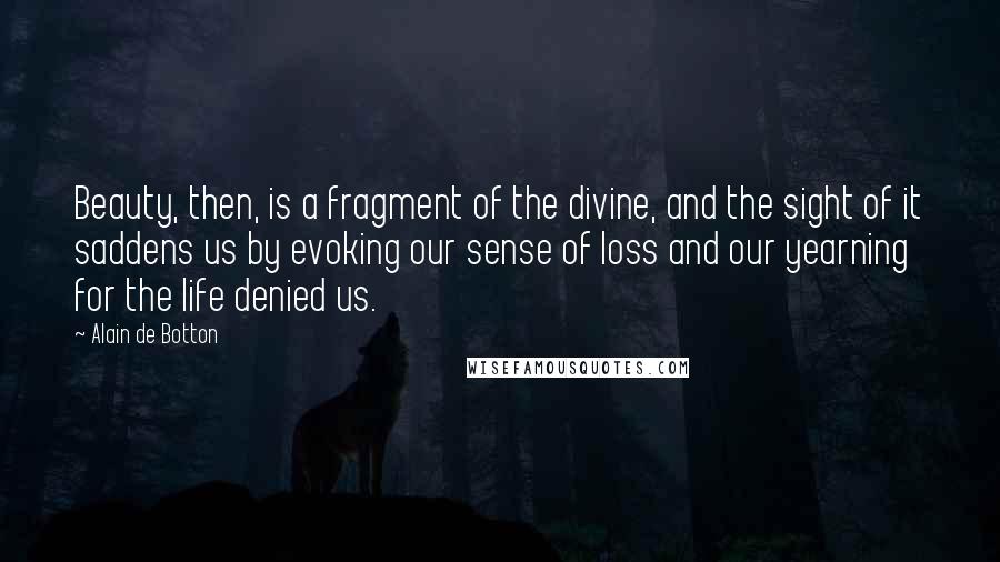 Alain De Botton Quotes: Beauty, then, is a fragment of the divine, and the sight of it saddens us by evoking our sense of loss and our yearning for the life denied us.