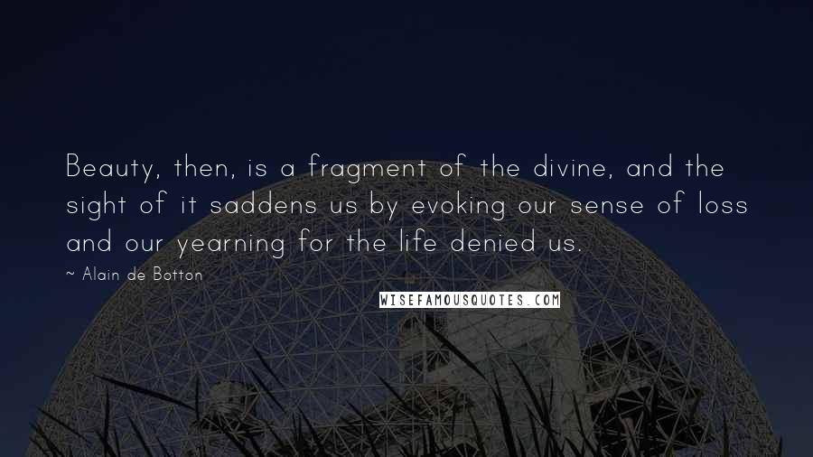 Alain De Botton Quotes: Beauty, then, is a fragment of the divine, and the sight of it saddens us by evoking our sense of loss and our yearning for the life denied us.