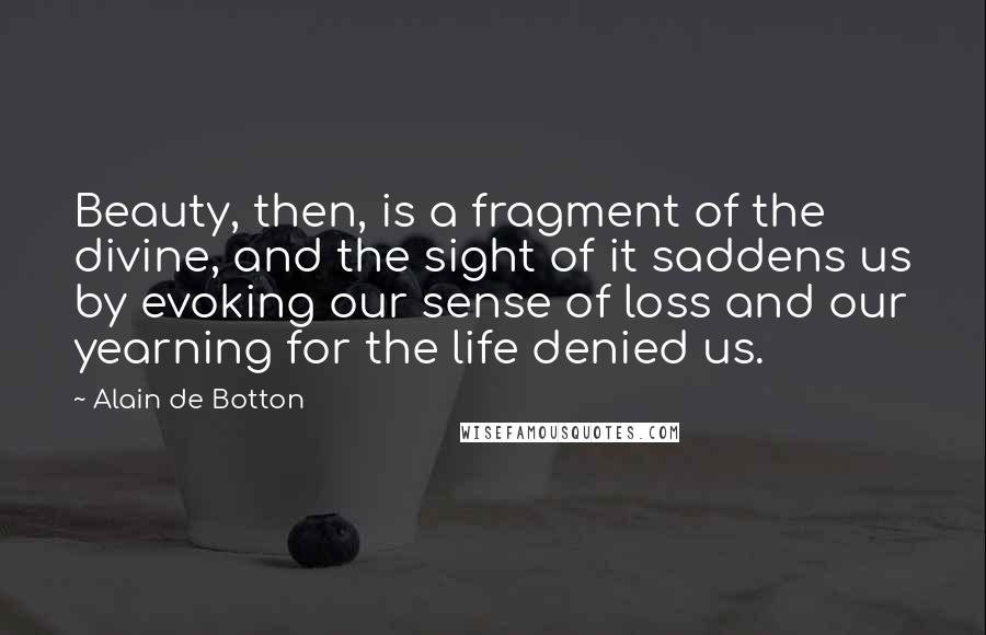 Alain De Botton Quotes: Beauty, then, is a fragment of the divine, and the sight of it saddens us by evoking our sense of loss and our yearning for the life denied us.