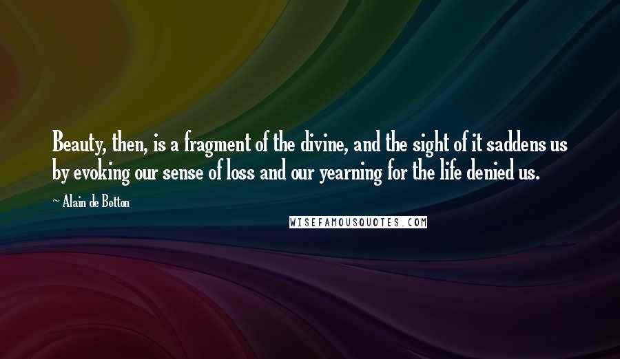 Alain De Botton Quotes: Beauty, then, is a fragment of the divine, and the sight of it saddens us by evoking our sense of loss and our yearning for the life denied us.