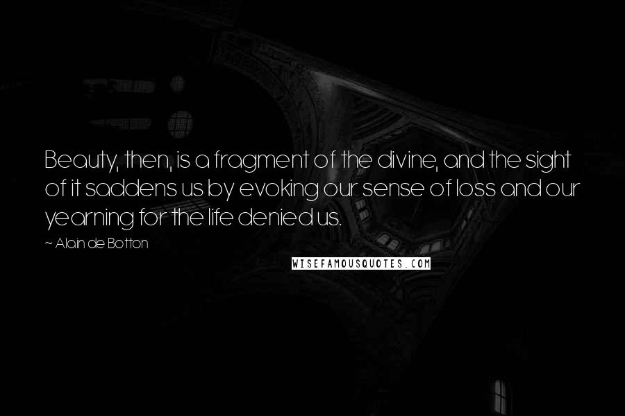Alain De Botton Quotes: Beauty, then, is a fragment of the divine, and the sight of it saddens us by evoking our sense of loss and our yearning for the life denied us.