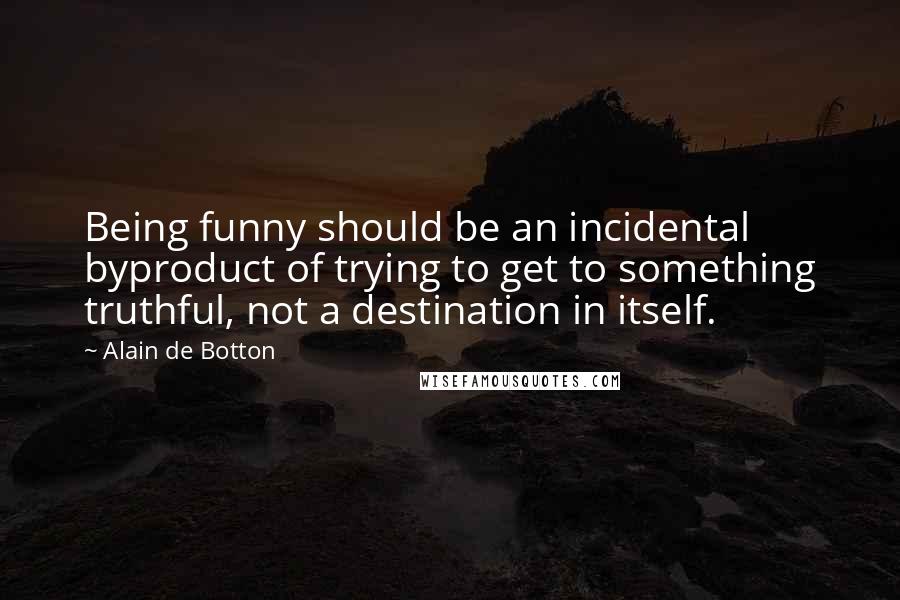 Alain De Botton Quotes: Being funny should be an incidental byproduct of trying to get to something truthful, not a destination in itself.