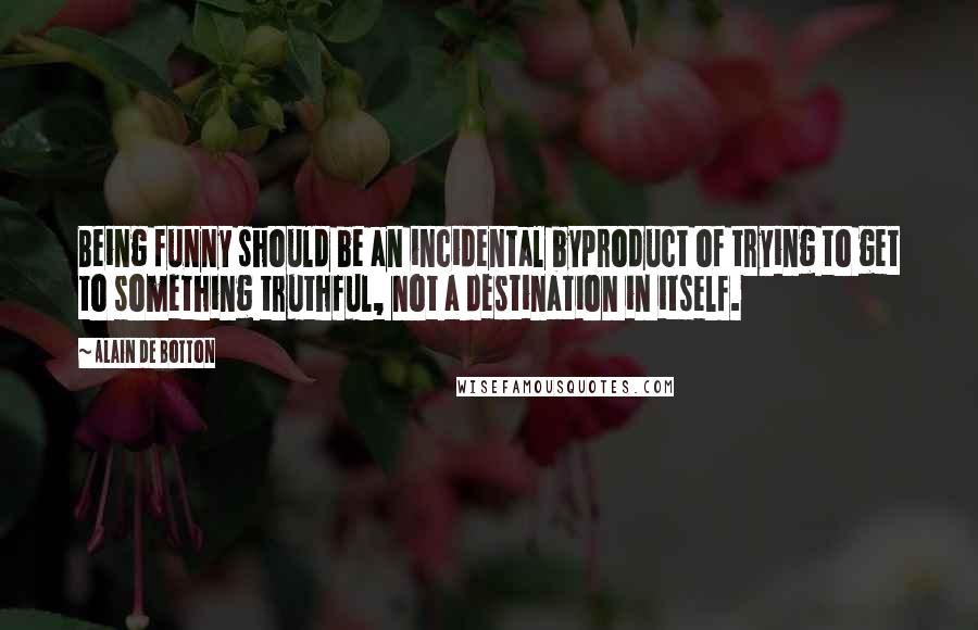 Alain De Botton Quotes: Being funny should be an incidental byproduct of trying to get to something truthful, not a destination in itself.