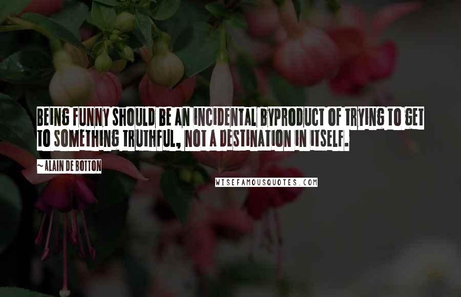 Alain De Botton Quotes: Being funny should be an incidental byproduct of trying to get to something truthful, not a destination in itself.