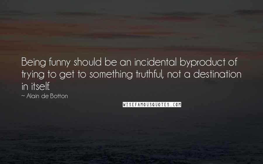 Alain De Botton Quotes: Being funny should be an incidental byproduct of trying to get to something truthful, not a destination in itself.