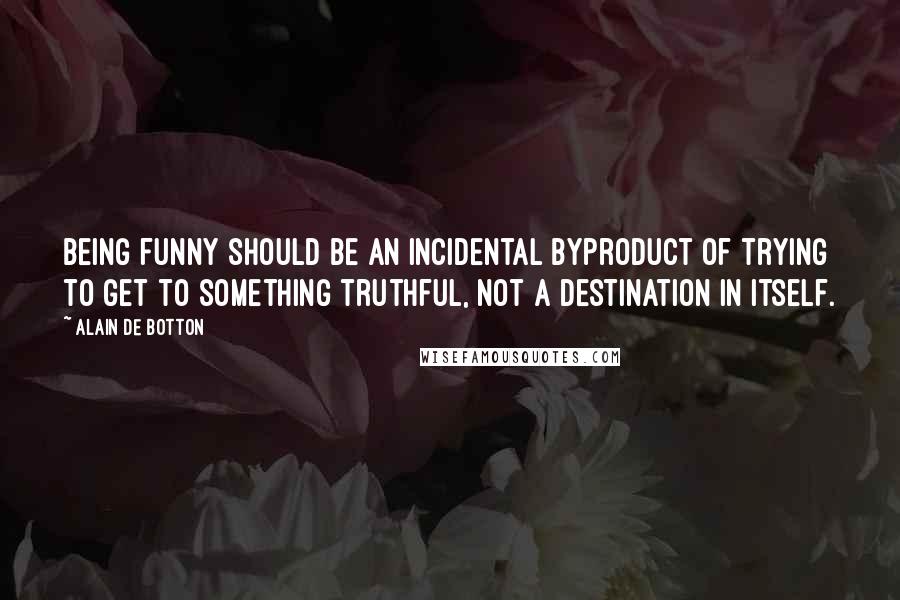 Alain De Botton Quotes: Being funny should be an incidental byproduct of trying to get to something truthful, not a destination in itself.