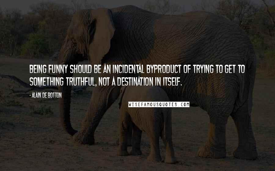 Alain De Botton Quotes: Being funny should be an incidental byproduct of trying to get to something truthful, not a destination in itself.