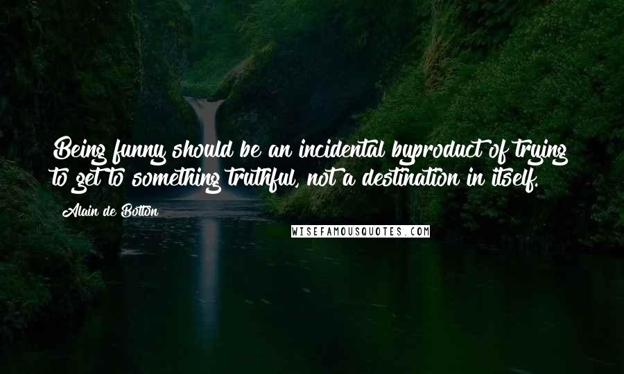 Alain De Botton Quotes: Being funny should be an incidental byproduct of trying to get to something truthful, not a destination in itself.