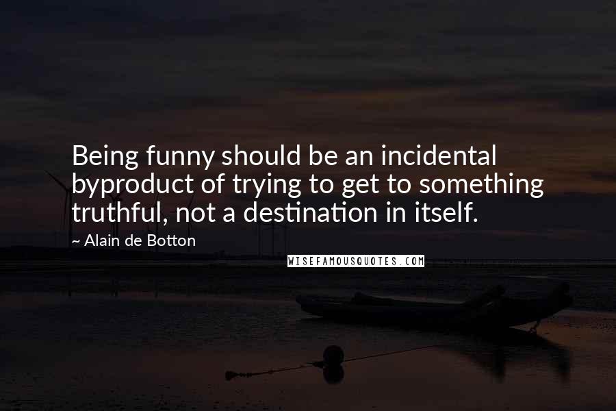 Alain De Botton Quotes: Being funny should be an incidental byproduct of trying to get to something truthful, not a destination in itself.