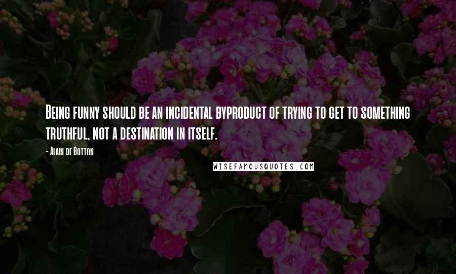 Alain De Botton Quotes: Being funny should be an incidental byproduct of trying to get to something truthful, not a destination in itself.