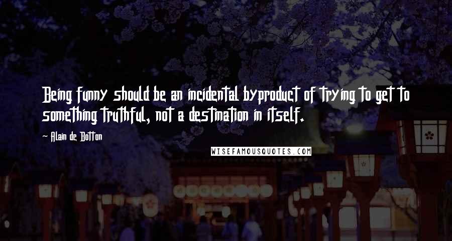 Alain De Botton Quotes: Being funny should be an incidental byproduct of trying to get to something truthful, not a destination in itself.