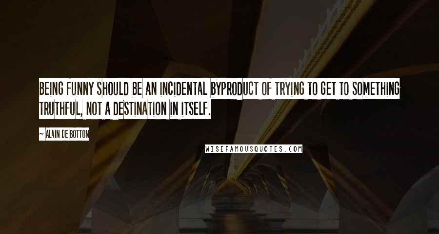 Alain De Botton Quotes: Being funny should be an incidental byproduct of trying to get to something truthful, not a destination in itself.