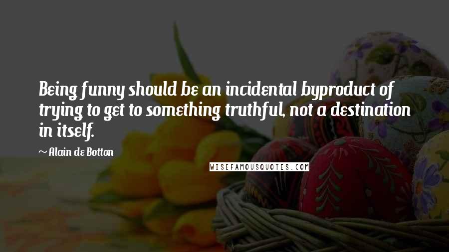 Alain De Botton Quotes: Being funny should be an incidental byproduct of trying to get to something truthful, not a destination in itself.