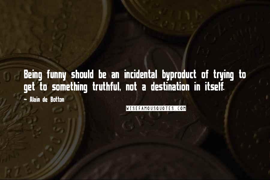 Alain De Botton Quotes: Being funny should be an incidental byproduct of trying to get to something truthful, not a destination in itself.