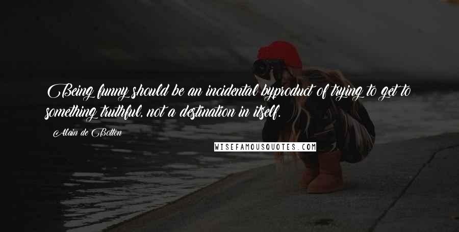 Alain De Botton Quotes: Being funny should be an incidental byproduct of trying to get to something truthful, not a destination in itself.