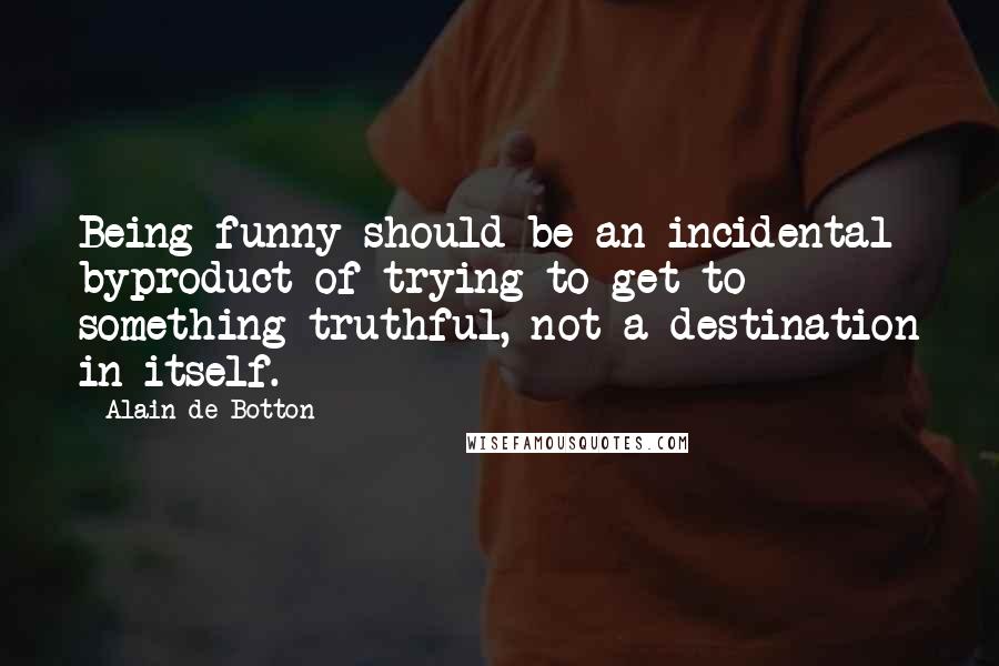 Alain De Botton Quotes: Being funny should be an incidental byproduct of trying to get to something truthful, not a destination in itself.