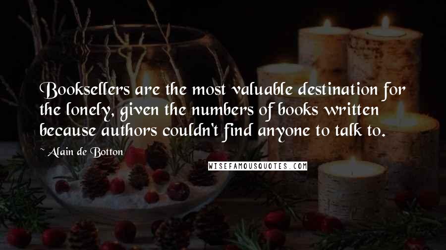 Alain De Botton Quotes: Booksellers are the most valuable destination for the lonely, given the numbers of books written because authors couldn't find anyone to talk to.