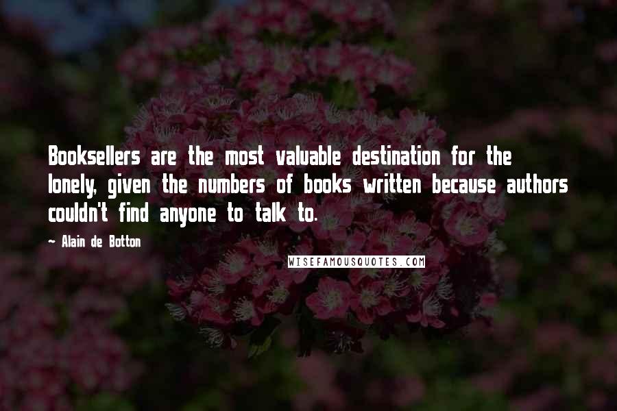 Alain De Botton Quotes: Booksellers are the most valuable destination for the lonely, given the numbers of books written because authors couldn't find anyone to talk to.