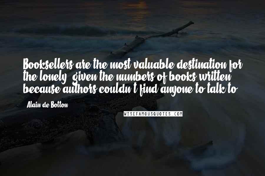 Alain De Botton Quotes: Booksellers are the most valuable destination for the lonely, given the numbers of books written because authors couldn't find anyone to talk to.