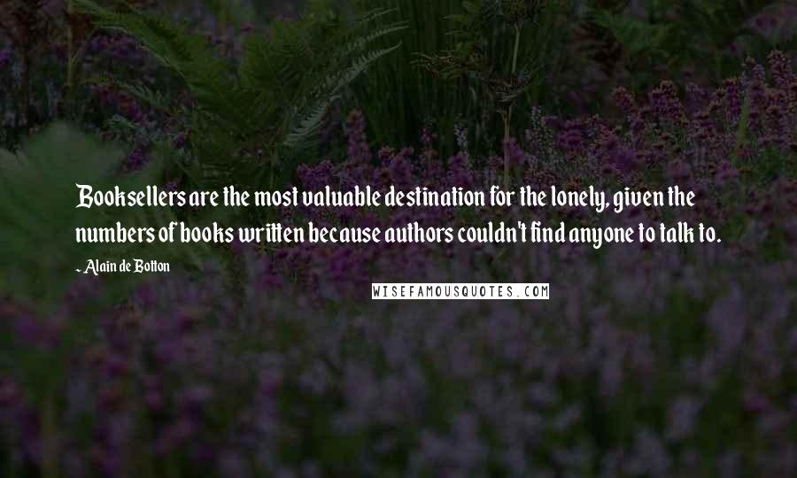 Alain De Botton Quotes: Booksellers are the most valuable destination for the lonely, given the numbers of books written because authors couldn't find anyone to talk to.
