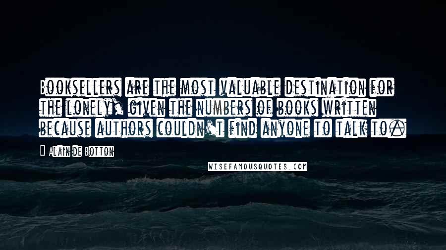 Alain De Botton Quotes: Booksellers are the most valuable destination for the lonely, given the numbers of books written because authors couldn't find anyone to talk to.