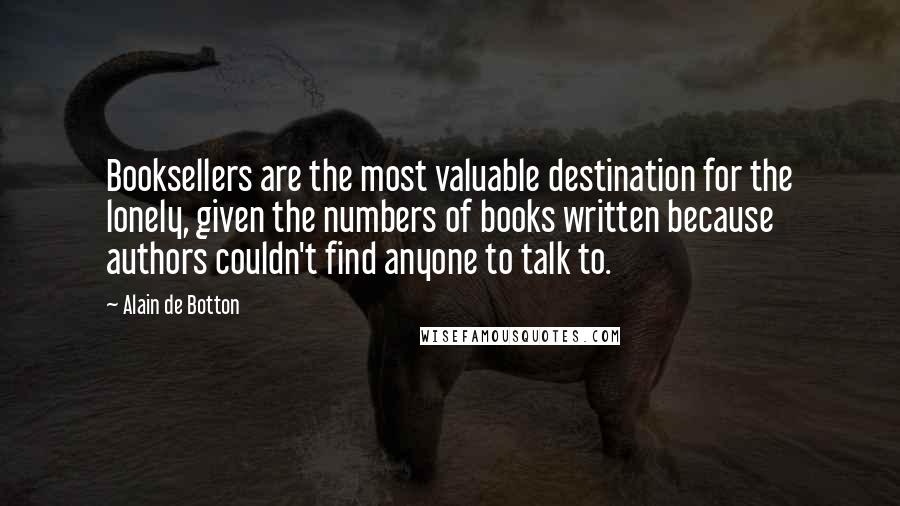 Alain De Botton Quotes: Booksellers are the most valuable destination for the lonely, given the numbers of books written because authors couldn't find anyone to talk to.