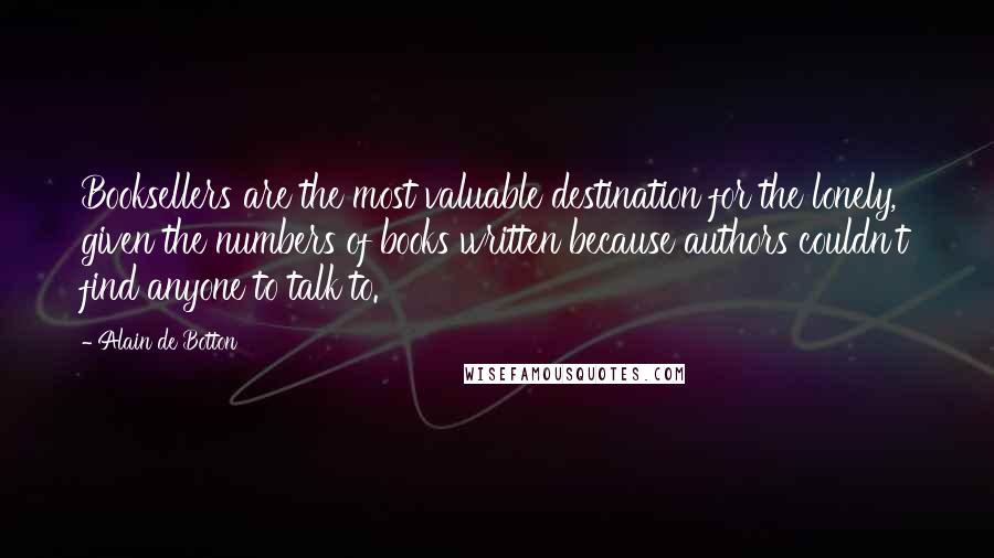 Alain De Botton Quotes: Booksellers are the most valuable destination for the lonely, given the numbers of books written because authors couldn't find anyone to talk to.