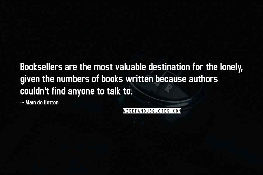 Alain De Botton Quotes: Booksellers are the most valuable destination for the lonely, given the numbers of books written because authors couldn't find anyone to talk to.