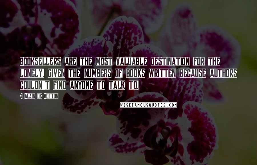 Alain De Botton Quotes: Booksellers are the most valuable destination for the lonely, given the numbers of books written because authors couldn't find anyone to talk to.