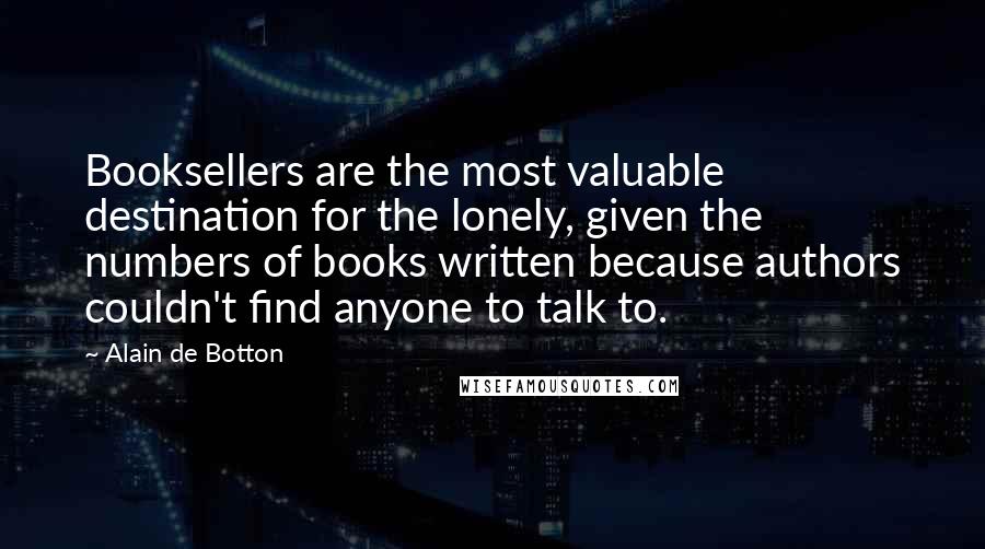 Alain De Botton Quotes: Booksellers are the most valuable destination for the lonely, given the numbers of books written because authors couldn't find anyone to talk to.